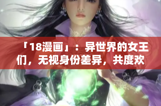「18漫画」：异世界的女王们，无视身份差异，共度欢愉之夜！