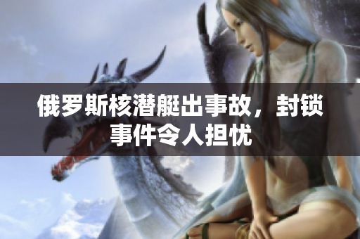 俄罗斯核潜艇出事故，封锁事件令人担忧