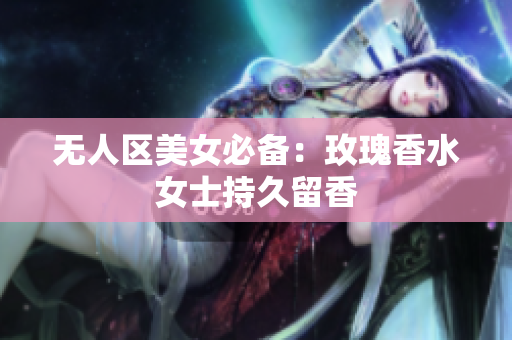 无人区美女必备：玫瑰香水女士持久留香