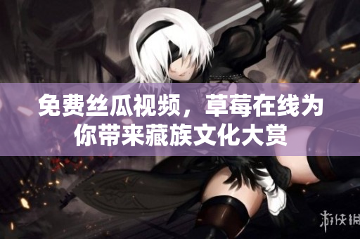免费丝瓜视频，草莓在线为你带来藏族文化大赏