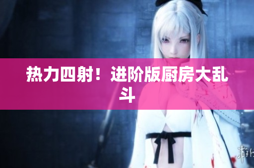 热力四射！进阶版厨房大乱斗