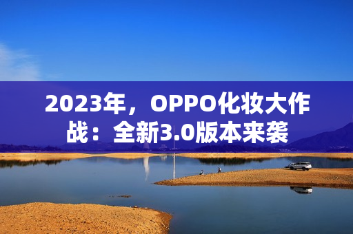 2023年，OPPO化妆大作战：全新3.0版本来袭