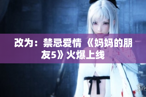 改为：禁忌爱情 《妈妈的朋友5》火爆上线