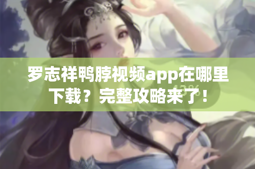 罗志祥鸭脖视频app在哪里下载？完整攻略来了！