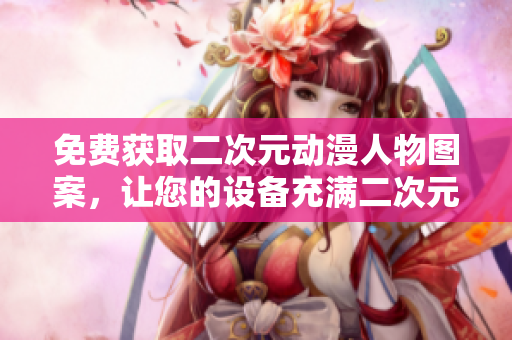 免费获取二次元动漫人物图案，让您的设备充满二次元气息！