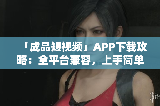 「成品短视频」APP下载攻略：全平台兼容，上手简单！