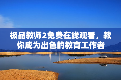 极品教师2免费在线观看，教你成为出色的教育工作者