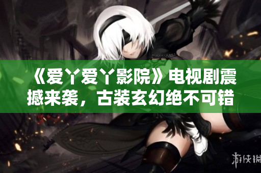 《爱丫爱丫影院》电视剧震撼来袭，古装玄幻绝不可错过！