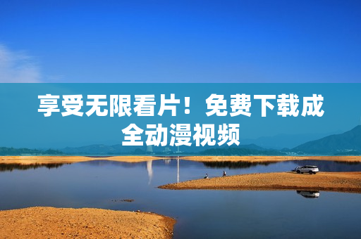 享受无限看片！免费下载成全动漫视频