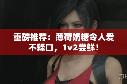 重磅推荐：薄荷奶糖令人爱不释口，1v2尝鲜！