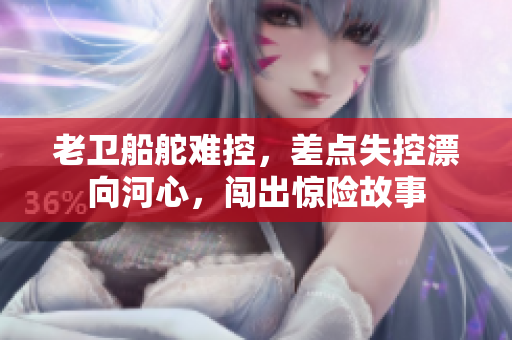 老卫船舵难控，差点失控漂向河心，闯出惊险故事