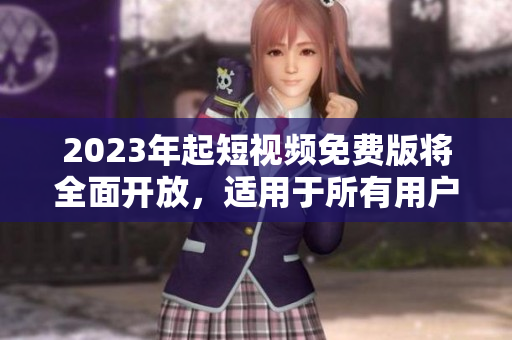 2023年起短视频免费版将全面开放，适用于所有用户