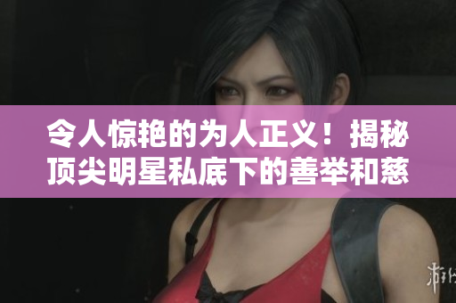 令人惊艳的为人正义！揭秘顶尖明星私底下的善举和慈善行为
