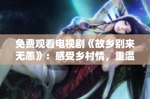 免费观看电视剧《故乡别来无恙》：感受乡村情，重温家国情怀