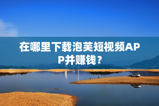 在哪里下载泡芙短视频APP并赚钱？