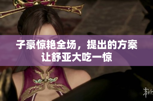 子豪惊艳全场，提出的方案让舒亚大吃一惊