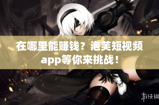 在哪里能赚钱？泡芙短视频app等你来挑战！