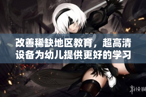 改善稀缺地区教育，超高清设备为幼儿提供更好的学习体验