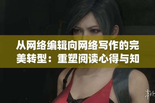 从网络编辑向网络写作的完美转型：重塑阅读心得与知识分享)