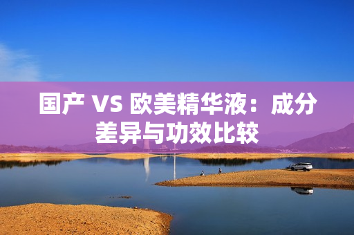 国产 VS 欧美精华液：成分差异与功效比较