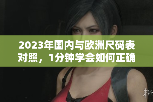2023年国内与欧洲尺码表对照，1分钟学会如何正确选购尺码