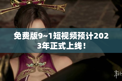 免费版9~1短视频预计2023年正式上线！