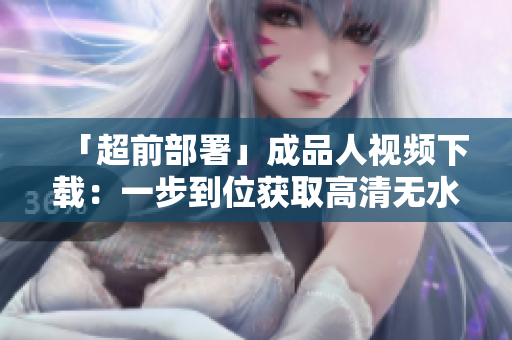 「超前部署」成品人视频下载：一步到位获取高清无水印版