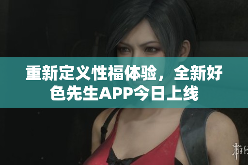 重新定义性福体验，全新好色先生APP今日上线