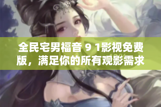 全民宅男福音 9 1影视免费版，满足你的所有观影需求