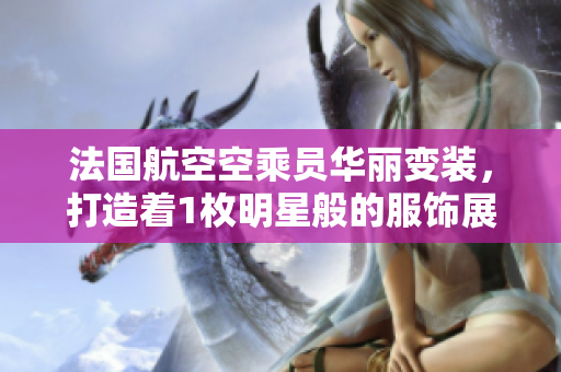 法国航空空乘员华丽变装，打造着1枚明星般的服饰展示舞台。