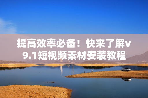 提高效率必备！快来了解v9.1短视频素材安装教程