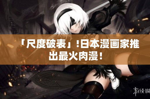 「尺度破表」!日本漫画家推出最火肉漫！