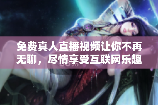 免费真人直播视频让你不再无聊，尽情享受互联网乐趣