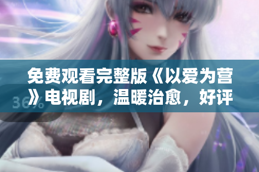 免费观看完整版《以爱为营》电视剧，温暖治愈，好评如潮！