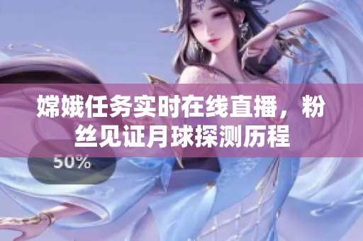 嫦娥任务实时在线直播，粉丝见证月球探测历程