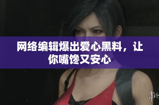 网络编辑爆出爱心黑料，让你嘴馋又安心