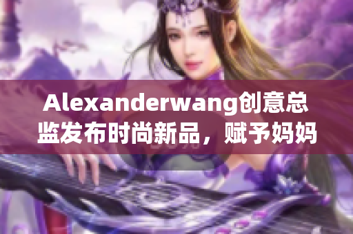Alexanderwang创意总监发布时尚新品，赋予妈妈们时尚灵感