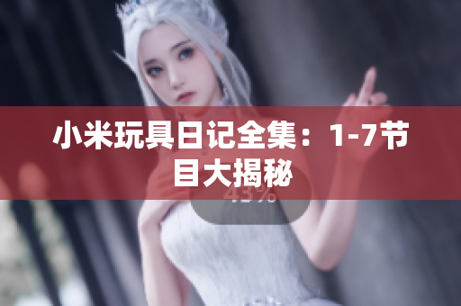 小米玩具日记全集：1-7节目大揭秘