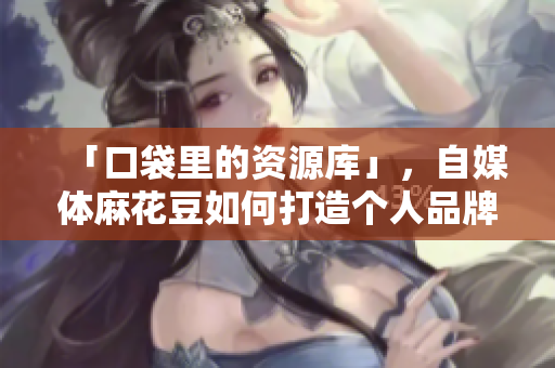 「口袋里的资源库」，自媒体麻花豆如何打造个人品牌？