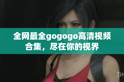 全网最全gogogo高清视频合集，尽在你的视界