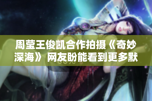 周莹王俊凯合作拍摄《奇妙深海》 网友盼能看到更多默契互动