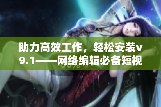 助力高效工作，轻松安装v9.1——网络编辑必备短视频素材