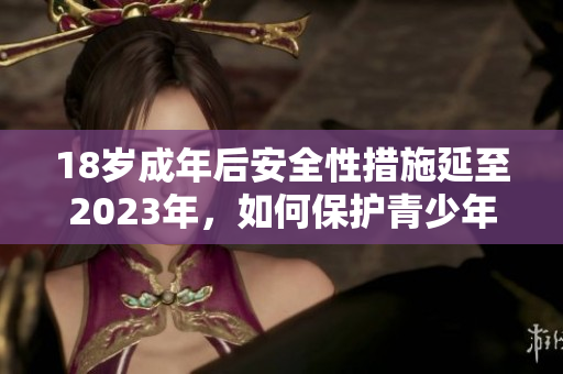 18岁成年后安全性措施延至2023年，如何保护青少年？