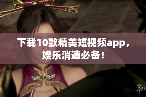下载10款精美短视频app，娱乐消遣必备！