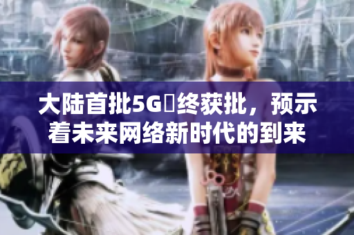 大陆首批5G奭终获批，预示着未来网络新时代的到来
