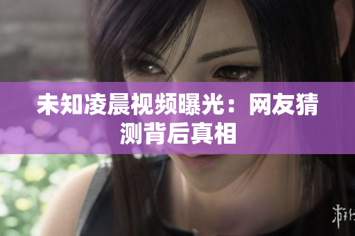 未知凌晨视频曝光：网友猜测背后真相