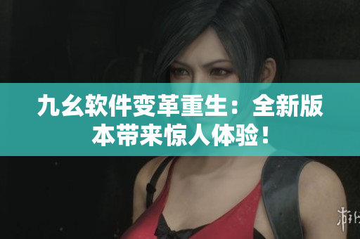 九幺软件变革重生：全新版本带来惊人体验！