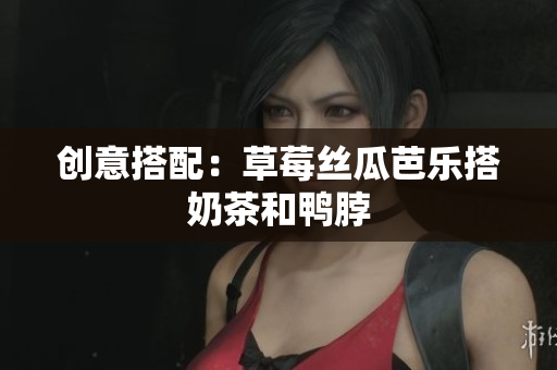 创意搭配：草莓丝瓜芭乐搭奶茶和鸭脖