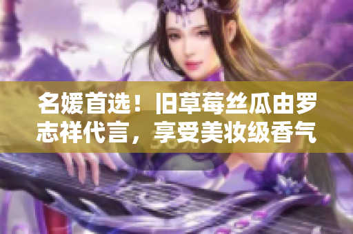 名媛首选！旧草莓丝瓜由罗志祥代言，享受美妆级香气