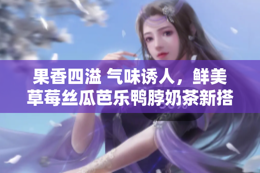 果香四溢 气味诱人，鲜美草莓丝瓜芭乐鸭脖奶茶新搭配